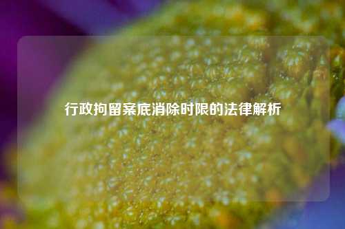 行政拘留案底消除时限的法律解析