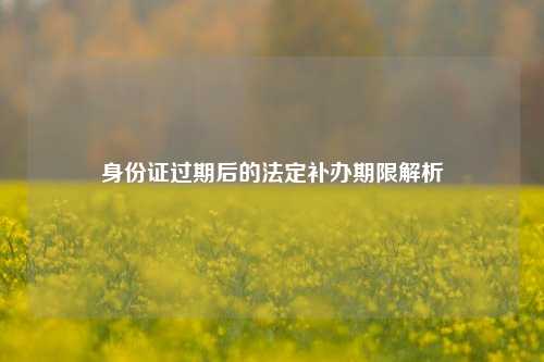 身份证过期后的法定补办期限解析